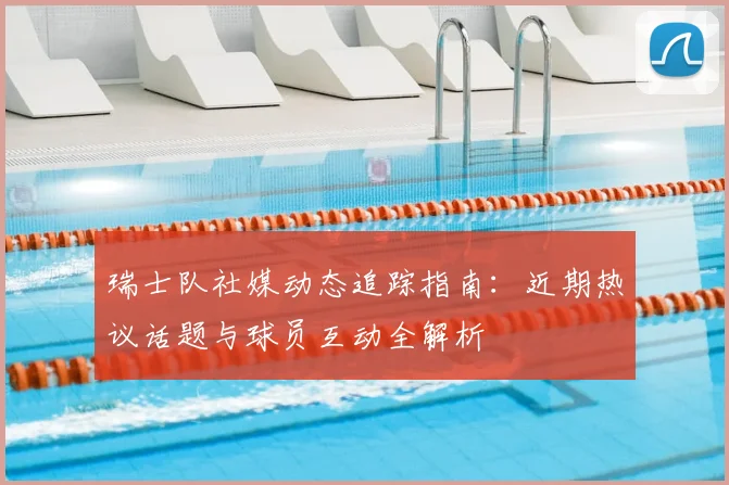 瑞士队社媒动态追踪指南:近期热议话题与球员互动全解析