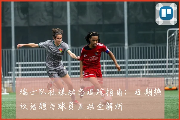 瑞士队社媒动态追踪指南：近期热议话题与球员互动全解析