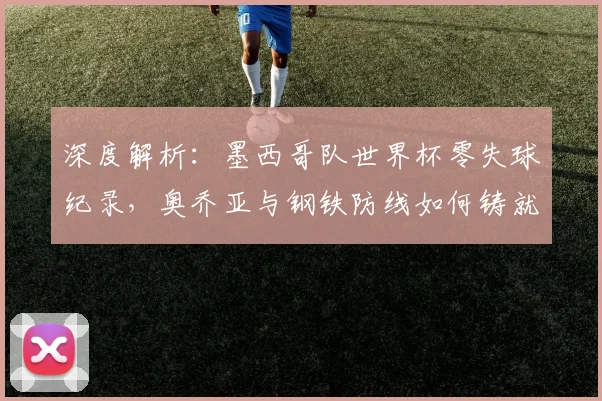 深度解析:墨西哥队世界杯零失球纪录,奥乔亚与钢铁防线如何铸就