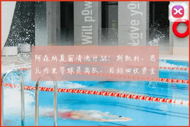 阿森纳夏窗清洗计划：斯凯利、恩瓦内里等球员离队，目标回收资金近1亿英镑