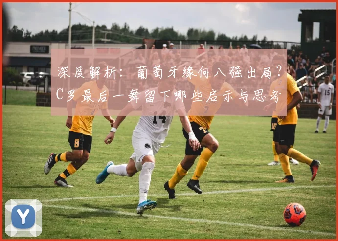深度解析：葡萄牙缘何八强出局？C罗最后一舞留下哪些启示与思考