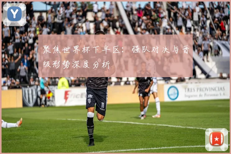 聚焦世界杯下半区:强队对决与晋级形势深度分析