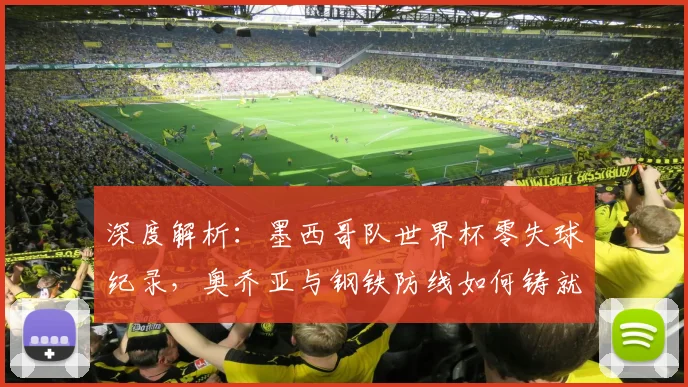 深度解析：墨西哥队世界杯零失球纪录，奥乔亚与钢铁防线如何铸就